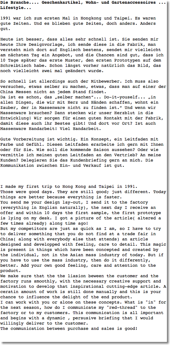 Die Branche.... Geschenkartikel, Wohn- und Gartenaccessoires ... Lifestyle... 1991 war ich zum ersten Mal in Hongkong und Taipei. Es waren gute Zeiten. Und es blieben gute Zeiten, doch anders. Anders gut. Heute ist besser, dass alles sehr schnell ist. Sie senden mir heute Ihre Designvorlage, ich sende diese in die Fabrik, man versteht mich dort auf Englisch bestens, sendet mir vielleicht am nächsten Tag ein Angebot, und die Chancen sind gut, dass ich 10 Tage später das erste Muster, den ersten Prototypen auf dem Schreibtisch habe. Schon längst vorher natürlich das Bild, das noch vielleicht zwei mal geändert wurde. So schnell ist allerdings auch der Mitbewerber. Ich muss also versuchen, etwas selber zu machen, etwas, dass man auf einer der China Messen nicht an jedem Stand findet. Da ist es schon, das „selber machen“... Do-it-youself... „in allen Dingen, die wir mit Herz und Händen schaffen, wohnt ein Zauber, der in Massenware nicht zu finden ist.“ Und wenn wir Massenware brauchen? Dann stecken wir unser Herzblut in die Entwicklung! Wir sorgen für einen guten Kontakt mit der Fabrik, damit diese auch ihr Bestes gibt! Und dort vor Ort? Ist auch Massenware Handarbeit! Viel Handarbeit. Gute Vorbereitung ist wichtig. Ein Konzept, ein Leitfaden mit Farbe und Gefühl. Diesen Leitfaden erarbeite ich gern mit Ihnen oder für Sie. Wie soll die kommende Saison aussehen? Oder wie vermittle ich meinen guten Leitfaden an den Vertrieb? An meine Kunden? Delegieren Sie das Kundenbriefing gern an mich. Die Kommunikation zwischen Ein- und Verkauf ist gut. I made my first trip to Hong Kong and Taipei in 1991.
Those were good days. They are still good; just different. Today things are better because everything is faster.
You send me your design lay-out, I send it to the factory(everything in Englisn naturally), the next day I receive an offer and within 10 days the first sample, the first prototype is lying on my desk. I got a picture of the article( altered a few times already) along time ago!
But my competitors are just as quick as I am, so I have to try to deliver something that you do not find at a trade fair in China( along with everybody else that attends) an article designed and developped with feeling, care to detail. This magic is present in things which have been concepted and created by the individual, not in the Asian mass industry of today. But if you have to use the mass industry, then do it differently, better. Add your own good feeling, care and attention to the product.
We make sure that the the liasion beween the customer and the factory runs smoothly, with the necessary creative support and motivation to develop that inspirational cutting-edge article. A ceratin amount of work is still done manually and this is your chance to influence the delight of the end product.
I can work with you or alone on these concepts. What is "in" for the next season, how do I communicate my "red-thread" to the factory or to my customers. This communication is all important and begins with a dynamic , persusive briefing that I would willingly deliver to the customer.
The communication between purchase and sales is good! 