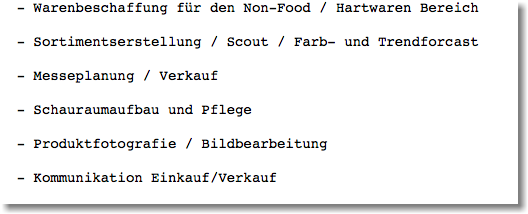  - Warenbeschaffung für den Non-Food / Hartwaren Bereich - Sortimentserstellung / Scout / Farb- und Trendforcast - Messeplanung / Verkauf - Schauraumaufbau und Pflege - Produktfotografie / Bildbearbeitung - Kommunikation Einkauf/Verkauf 